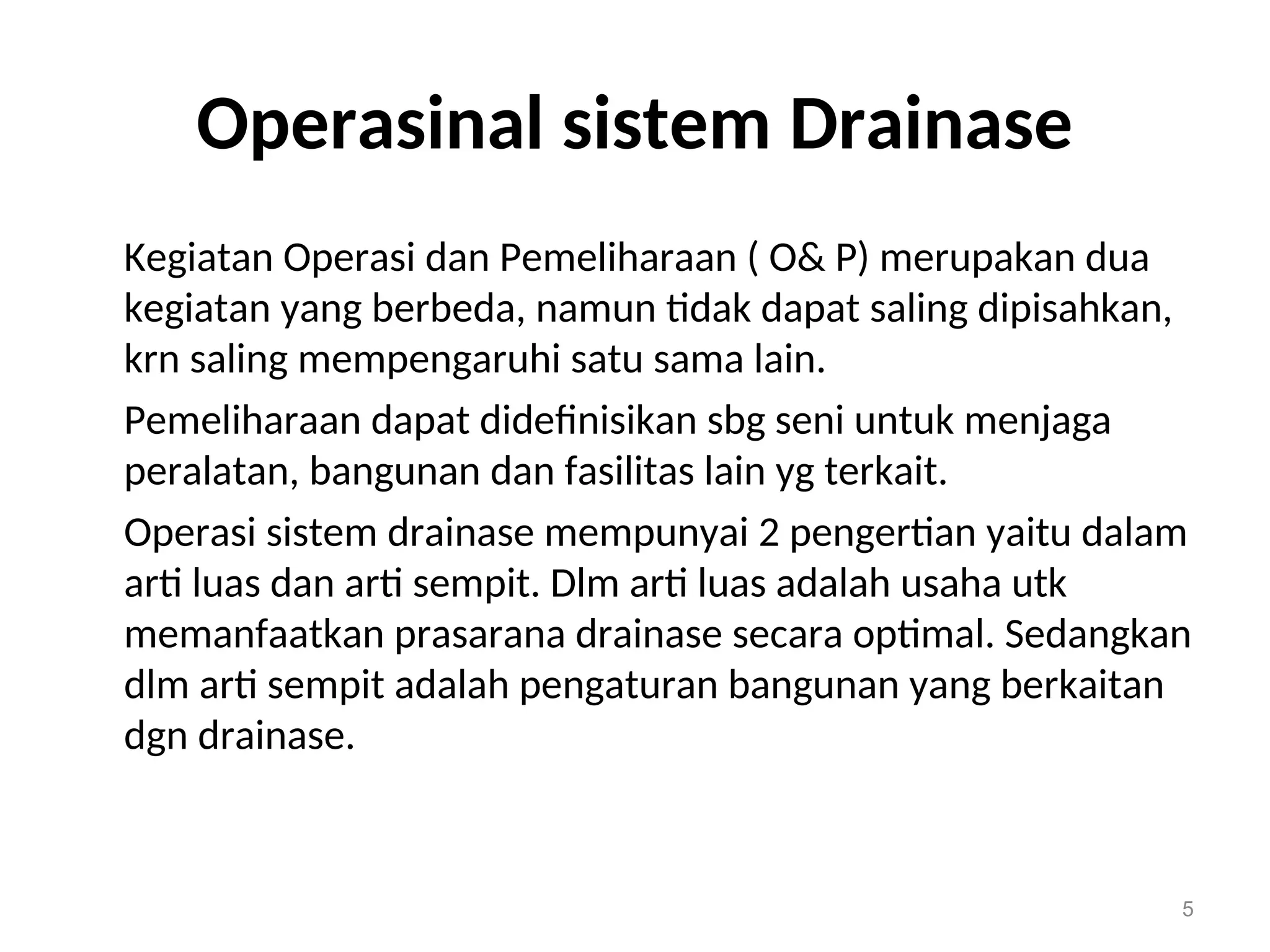 Operasinal sistem Drainase
Kegiatan Operasi dan Pemeliharaan ( O& P) merupakan dua
kegiatan yang berbeda, namun tidak dapat saling dipisahkan,
krn saling mempengaruhi satu sama lain.
Pemeliharaan dapat didefinisikan sbg seni untuk menjaga
peralatan, bangunan dan fasilitas lain yg terkait.
Operasi sistem drainase mempunyai 2 pengertian yaitu dalam
arti luas dan arti sempit. Dlm arti luas adalah usaha utk
memanfaatkan prasarana drainase secara optimal. Sedangkan
dlm arti sempit adalah pengaturan bangunan yang berkaitan
dgn drainase.
5
 