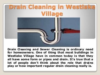 Drain Cleaning in Westlake
Village
Drain Cleaning and Sewer Cleaning is ordinary need
for homeowners. One of thing that most buildings in
Westlake Village have in common today is that they
all have some form or pipes and drain. It’s true that a
lot of people don’t think about the role that drains
play or how important regular drain cleaning really is.
 