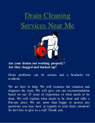 Drain Cleaning
Services Near Me
Are your drains not working properly?
Are they clogged and backed-up?
Drain problems can be serious and a headache for
residents.
We are here to help. We will examine the situation and
diagnose the issue. We will give you our recommendation
based on our 25 years of experience of what needs to be
done. We will explain what needs to be done and offer a
flat-rate price. We are more than happy to answer any
questions you may have in regards to your drain situation!
So feel free to give us a call! Thank you.
 