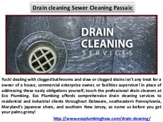 Drain cleaning Sewer Cleaning Passaic
Yuck! dealing with clogged bathrooms and slow or clogged drains isn't any treat for a
owner of a house, commercial enterprise owner, or facilities supervisor! in place of
addressing these nasty obligations yourself, touch the professional drain cleaners at
Eco Plumbing. Eco Plumbing affords comprehensive drain cleaning services to
residential and industrial clients throughout Delaware, southeastern Pennsylvania,
Maryland’s japanese shore, and southern New Jersey, so name us before you get
your palms grimy!
http://www.ecoplumbinghvac.com/drain-cleaning/
 