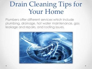 Drain Cleaning Tips for
Your Home
Plumbers offer different services which include
plumbing, drainage, hot water maintenance, gas
leakage and repairs, and roofing issues.

 