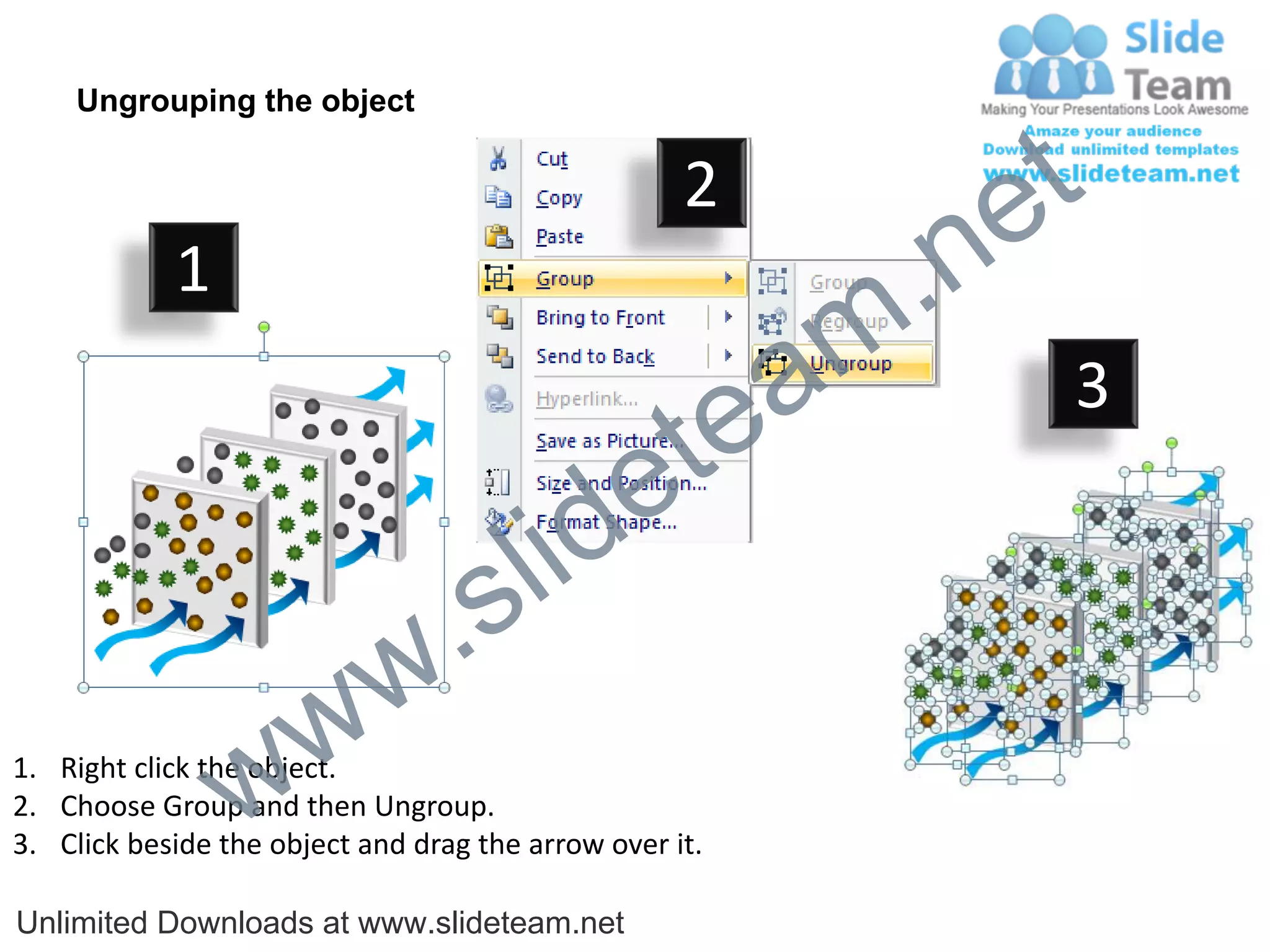 Ungrouping the object

                                                    2
                                                             e t
            1
                                                         m .n
                                                  tea           3

                                        id      e
                              .     s l
                   w        w
                 w
1. Right click the object.
2. Choose Group and then Ungroup.
3. Click beside the object and drag the arrow over it.

Unlimited Downloads at www.slideteam.net
 