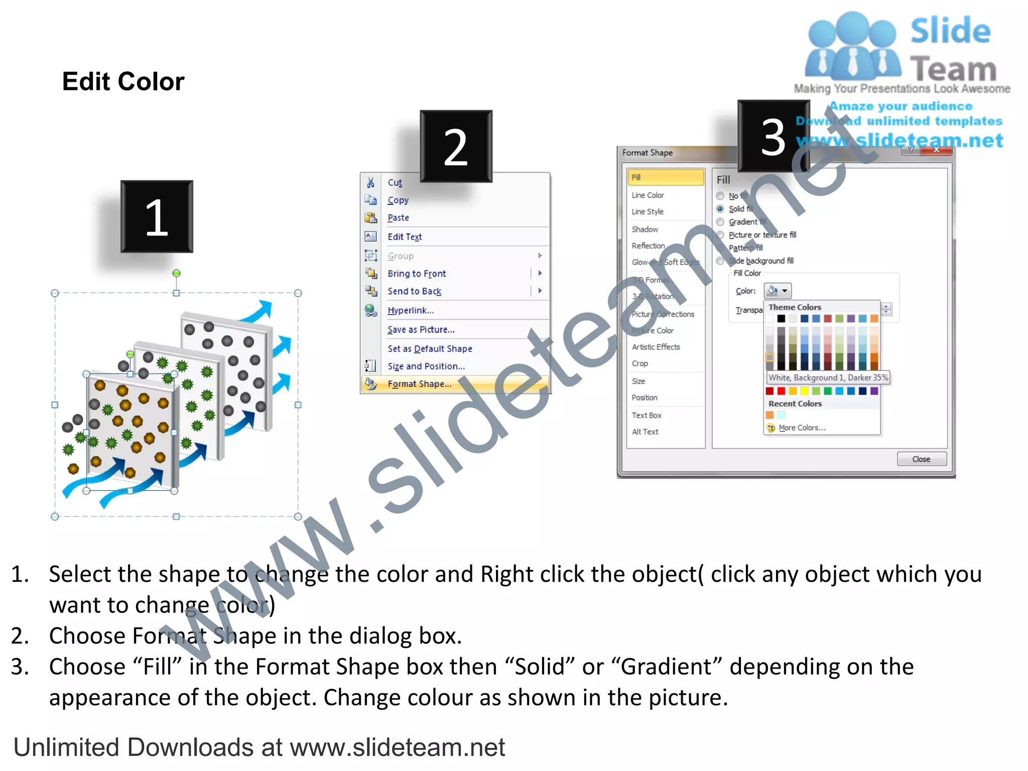 Edit Color

                                         2                              3
                                                                             e t
            1
                                                                m .n
                                                  tea
                                        id      e
                              .     s l
                   w        w
1. Select the shape to change the color and Right click the object( click any object which you


                 w
   want to change color)
2. Choose Format Shape in the dialog box.
3. Choose “Fill” in the Format Shape box then “Solid” or “Gradient” depending on the
   appearance of the object. Change colour as shown in the picture.
Unlimited Downloads at www.slideteam.net
 