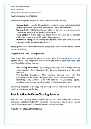 Email: info@expressrooter.ca
Tel: 416-233-2660
https://expressrooter.ca/oakville-plumber/
Key Features and Specifications
When evaluating drain inspection cameras, several features are vital:
 Camera Quality: Look for high-definition clarity to ensure detailed visuals of
potential problems. A minimum resolution of 720p is recommended.
 Lighting: Built-in LED lights enhance visibility in dark or murky environments.
This feature is essential for accurate assessments.
 Cable Length: A longer cable can reach deeper or longer pipes. Consider
cables that extend at least 100 feet for larger systems.
 Waterproof Rating: An IP68 rating indicates the camera can withstand water
exposure, crucial for drain environments.
These specifications help determine the effectiveness and reliability of the camera
during inspections.
Integration with Drain Cleaning Services
Drain inspection cameras are often integrated with drain cleaning services for
optimal results. This integration allows service providers to accurately assess the
condition of pipes before cleaning.
 Pre-Cleaning Assessments: By identifying blockages and damage, cameras
guide cleaning efforts effectively. This targeted approach saves time and
resources.
 Post-Cleaning Evaluations: After cleaning, cameras can verify the
effectiveness of the service. This step ensures that all issues are resolved.
 Reporting: Many cameras come with software for generating reports,
providing customers with detailed analytics of the inspection results.
Combining inspection technology with cleaning services enhances overall service
quality and customer satisfaction.
Best Practices in Drain Cleaning Services
Effective drain cleaning requires specific procedures, careful selection of service
providers, and adherence to safety standards. Following these best practices ensures
that drainage systems function optimally and risks are minimized.
Procedure for Effective Drain Cleaning
 