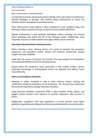 Email: info@expressrooter.ca
Tel: 416-233-2660
https://expressrooter.ca/oakville-plumber/
A comprehensive drain cleaning procedure typically starts with camera inspections to
identify blockages or damage. This method allows professionals to assess the
situation without damaging the plumbing system.
Next, high-pressure water jetting is often employed to clear stubborn clogs. This
technique utilizes a powerful stream of water to remove debris effectively.
Regular maintenance is also essential. Scheduling routine cleanings can prevent
future blockages and extend the life of the drainage system. Additionally, using
enzymatic cleaners can help maintain clear pipes without harsh chemicals.
Selecting Professional Drain Cleaning Services
When choosing a drain cleaning service, it's crucial to consider the company’s
experience and reputation. Online reviews and customer testimonials provide
insights into their reliability.
Verify that the service is licensed and insured. This step protects the homeowner
from potential liabilities during the cleaning process.
Inquire about the equipment used, particularly if they employ modern camera
inspection technology. A well-equipped service can diagnose and address issues
more efficiently.
Safety and Compliance Standards
Adhering to safety standards is vital in drain cleaning. Proper training and
certification should be mandatory for all technicians. This ensures they understand
the protocols required to manage hazardous situations.
Using personal protective equipment (PPE) is also essential. Masks, gloves, and
goggles protect workers from exposure to harmful substances often present in
drains.
Additionally, compliance with local regulations is crucial. Services must follow
guidelines regarding waste disposal and environmental protection to avoid penalties.
Source: https://factofit.com/drain-inspection-camera-essential-for-effective-drain-cleaning-services/
 