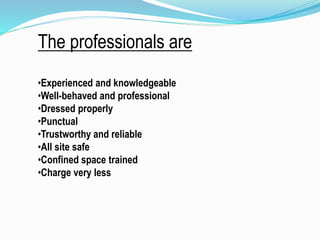 The professionals are
•Experienced and knowledgeable
•Well-behaved and professional
•Dressed properly
•Punctual
•Trustworthy and reliable
•All site safe
•Confined space trained
•Charge very less