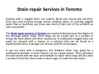 Drain repair Services in Toronto
Dealing with a clogged drain can majorly derail your day-to-day activities.
Once you start hearing strange noises, smelling odors, or noticing sluggish
water flow or backflow, you know you need to take care of the problem as
soon as possible.
The Drain repair services in Toronto you need will depend upon the degree of
the drainage system clogs. These clogs can be caused due to a number of
things like food, debris and other substances. A moderately clogged drain can
easily be cleaned with a cleaner or a solution that can be found at a
departmental store. A plunger can also be used for the purpose.
If you are stuck with a dangerous and stubborn drain clog, going for a
professional plumber or drain cleaner can be a good option. These plumbers
are well versed with the ways and methods to repair drain clogs and also have
a variety of tools like drain snake or drain auger to make the task easier.
 