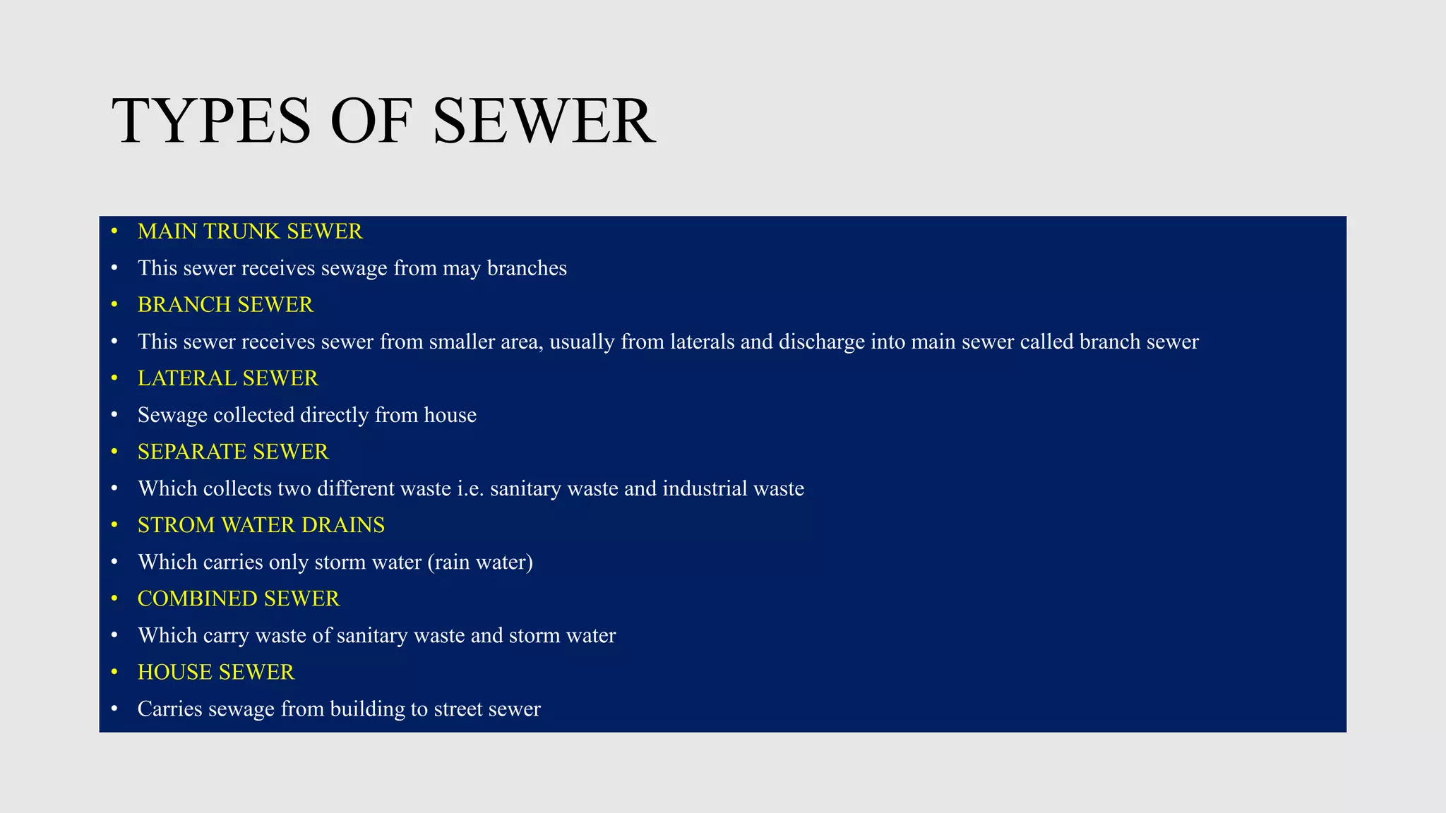 TYPES OF SEWER
• MAIN TRUNK SEWER
• This sewer receives sewage from may branches
• BRANCH SEWER
• This sewer receives sewer from smaller area, usually from laterals and discharge into main sewer called branch sewer
• LATERAL SEWER
• Sewage collected directly from house
• SEPARATE SEWER
• Which collects two different waste i.e. sanitary waste and industrial waste
• STROM WATER DRAINS
• Which carries only storm water (rain water)
• COMBINED SEWER
• Which carry waste of sanitary waste and storm water
• HOUSE SEWER
• Carries sewage from building to street sewer
 
