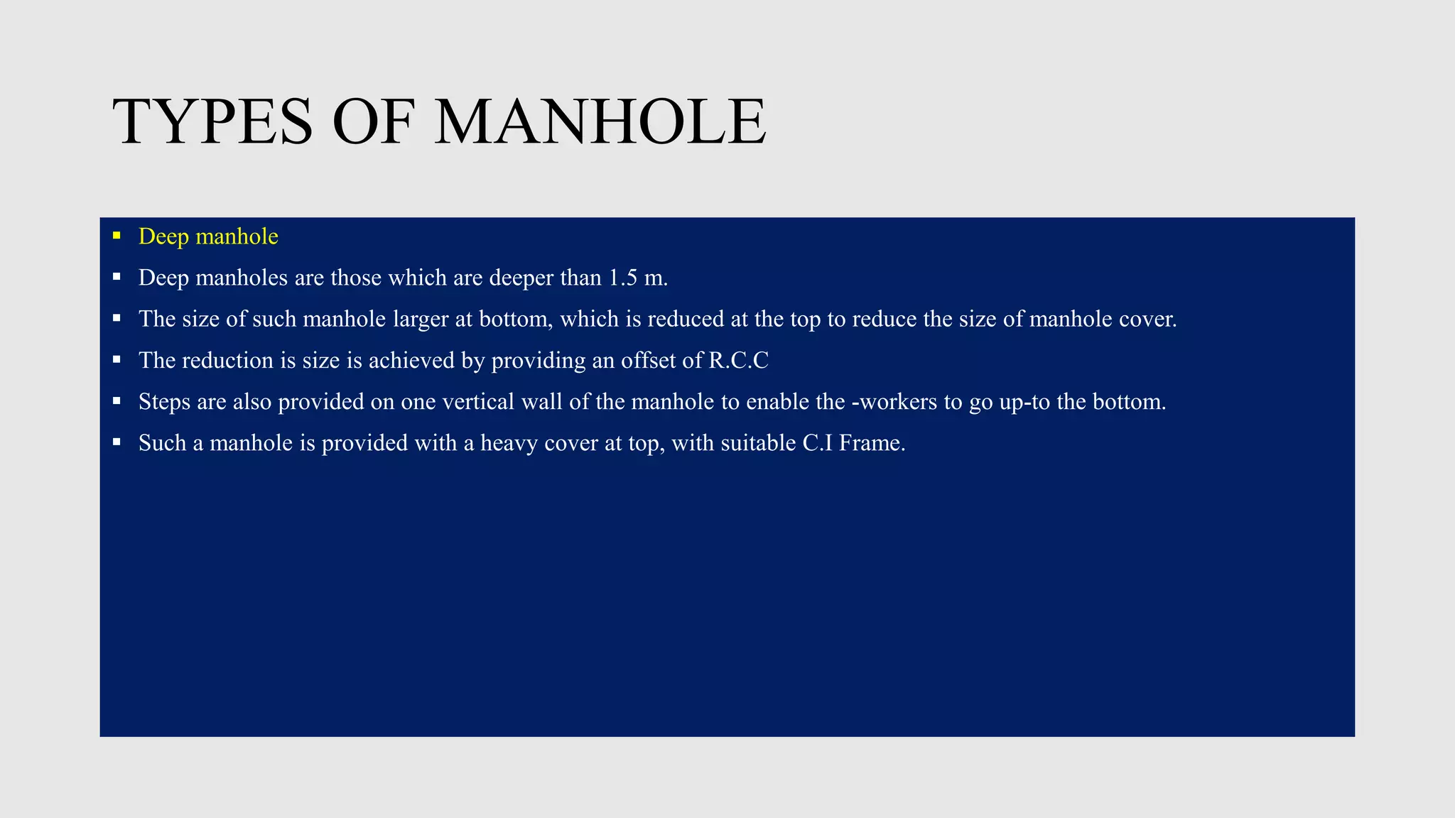 TYPES OF MANHOLE
 Deep manhole
 Deep manholes are those which are deeper than 1.5 m.
 The size of such manhole larger at bottom, which is reduced at the top to reduce the size of manhole cover.
 The reduction is size is achieved by providing an offset of R.C.C
 Steps are also provided on one vertical wall of the manhole to enable the -workers to go up-to the bottom.
 Such a manhole is provided with a heavy cover at top, with suitable C.I Frame.
 