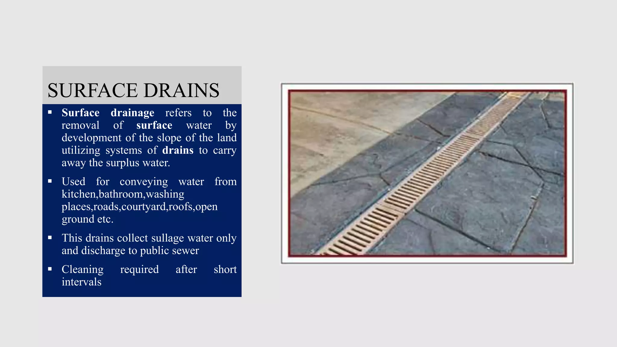 SURFACE DRAINS
 Surface drainage refers to the
removal of surface water by
development of the slope of the land
utilizing systems of drains to carry
away the surplus water.
 Used for conveying water from
kitchen,bathroom,washing
places,roads,courtyard,roofs,open
ground etc.
 This drains collect sullage water only
and discharge to public sewer
 Cleaning required after short
intervals
 