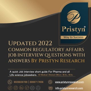 Updated 2022
COMMON REGULATORY AFFAIRS
JOB INTERVIEW QUESTIONS WITH
ANSWERS By Pristyn Research
A quick Job interview short guide For Pharma and all
Life science jobseekers.
info.pristynresearch.com
www.pristynresearch.com
9028839789 | 8999717656
All Medical | Biotech |Micro |B.Sc., M.Sc.
 