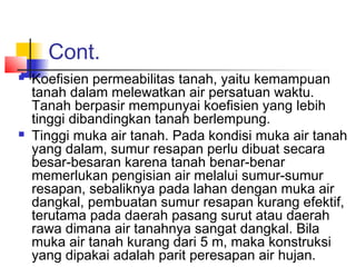 Cont.
 Koefisien permeabilitas tanah, yaitu kemampuan
tanah dalam melewatkan air persatuan waktu.
Tanah berpasir mempunyai koefisien yang lebih
tinggi dibandingkan tanah berlempung.
 Tinggi muka air tanah. Pada kondisi muka air tanah
yang dalam, sumur resapan perlu dibuat secara
besar-besaran karena tanah benar-benar
memerlukan pengisian air melalui sumur-sumur
resapan, sebaliknya pada lahan dengan muka air
dangkal, pembuatan sumur resapan kurang efektif,
terutama pada daerah pasang surut atau daerah
rawa dimana air tanahnya sangat dangkal. Bila
muka air tanah kurang dari 5 m, maka konstruksi
yang dipakai adalah parit peresapan air hujan.
 