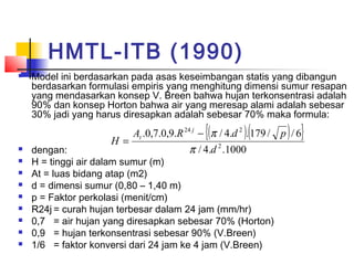 HMTL-ITB (1990)
 Model ini berdasarkan pada asas keseimbangan statis yang dibangun
berdasarkan formulasi empiris yang menghitung dimensi sumur resapan
yang mendasarkan konsep V. Breen bahwa hujan terkonsentrasi adalah
90% dan konsep Horton bahwa air yang meresap alami adalah sebesar
30% jadi yang harus diresapkan adalah sebesar 70% maka formula:
 dengan:
 H = tinggi air dalam sumur (m)
 At = luas bidang atap (m2)
 d = dimensi sumur (0,80 – 1,40 m)
 p = Faktor perkolasi (menit/cm)
 R24j = curah hujan terbesar dalam 24 jam (mm/hr)
 0,7 = air hujan yang diresapkan sebesar 70% (Horton)
 0,9 = hujan terkonsentrasi sebesar 90% (V.Breen)
 1/6 = faktor konversi dari 24 jam ke 4 jam (V.Breen)
( )( ){ }
1000..4/
6//179..4/.9,0.7,0.
2
224
d
pdRA
H
j
t
π
π−
=
 