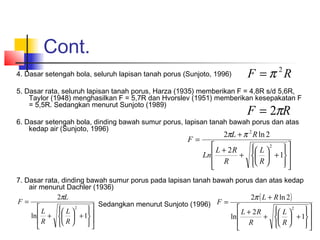Cont.
4. Dasar setengah bola, seluruh lapisan tanah porus (Sunjoto, 1996)
5. Dasar rata, seluruh lapisan tanah porus, Harza (1935) memberikan F = 4,8R s/d 5,6R,
Taylor (1948) menghasilkan F = 5,7R dan Hvorslev (1951) memberikan kesepakatan F
= 5,5R. Sedangkan menurut Sunjoto (1989)
6. Dasar setengah bola, dinding bawah sumur porus, lapisan tanah bawah porus dan atas
kedap air (Sunjoto, 1996)
7. Dasar rata, dinding bawah sumur porus pada lapisan tanah bawah porus dan atas kedap
air menurut Dachler (1936)
Sedangkan menurut Sunjoto (1996)
RF 2
π=
RF π2=
















+





+
+
+
=
1
2
2ln2
2
2
R
L
R
RL
Ln
RL
F
ππ
















+





+
=
1ln
2
2
R
L
R
L
L
F
π ( )
















+





+
+
+
=
1
2
ln
2ln2
2
R
L
R
RL
RL
F
π
 