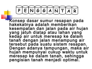 Konsep dasar sumur resapan pada
hakekatnya adalah memberikan
kesempatan dan jalan pada air hujan
yang jatuh diatap atau lahan yang
kedap air untuk meresap ke dalam
tanah dengan jalan menampung air
tersebut pada suatu sistem resapan.
Dengan adanya tampungan, maka air
hujan mempunyai cukup waktu untuk
meresap ke dalam tanah, sehingga
pengisian tanah menjadi optimal.
G G A TNNEP A R
 