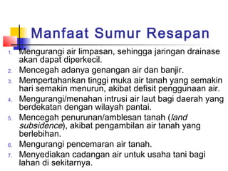 Manfaat Sumur Resapan
1. Mengurangi air limpasan, sehingga jaringan drainase
akan dapat diperkecil.
2. Mencegah adanya genangan air dan banjir.
3. Mempertahankan tinggi muka air tanah yang semakin
hari semakin menurun, akibat defisit penggunaan air.
4. Mengurangi/menahan intrusi air laut bagi daerah yang
berdekatan dengan wilayah pantai.
5. Mencegah penurunan/amblesan tanah (land
subsidence), akibat pengambilan air tanah yang
berlebihan.
6. Mengurangi pencemaran air tanah.
7. Menyediakan cadangan air untuk usaha tani bagi
lahan di sekitarnya.
 