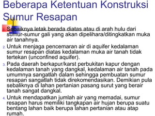 Beberapa Ketentuan Konstruksi
Sumur Resapan
1. Sebaiknya letak berada diatas atau di arah hulu dari
sumur-sumur gali yang akan dipelihara/ditingkatkan muka
air tanahnya.
2. Untuk menjaga pencemaran air di aquifer kedalaman
sumur resapan diatas kedalaman muka air tanah tidak
tertekan (unconfined aquifer).
3. Pada daerah berkapur/karst perbukitan kapur dengan
kedalaman tanah yang dangkal, kedalaman air tanah pada
umumnya sangatlah dalam sehingga pembuatan sumur
resapan sangatlah tidak direkomendasikan. Demikian pula
sebaliknya di lahan pertanian pasang surut yang berair
tanah sangat dangkal.
4. Untuk mendapatkan jumlah air yang memadai, sumur
resapan harus memiliki tangkapan air hujan berupa suatu
bentang lahan baik berupa lahan pertanian atau atap
rumah.
 