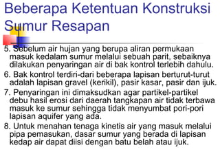 Beberapa Ketentuan Konstruksi
Sumur Resapan
5. Sebelum air hujan yang berupa aliran permukaan
masuk kedalam sumur melalui sebuah parit, sebaiknya
dilakukan penyaringan air di bak kontrol terlebih dahulu.
6. Bak kontrol terdiri-dari beberapa lapisan berturut-turut
adalah lapisan gravel (kerikil), pasir kasar, pasir dan ijuk.
7. Penyaringan ini dimaksudkan agar partikel-partikel
debu hasil erosi dari daerah tangkapan air tidak terbawa
masuk ke sumur sehingga tidak menyumbat pori-pori
lapisan aquifer yang ada.
8. Untuk menahan tenaga kinetis air yang masuk melalui
pipa pemasukan, dasar sumur yang berada di lapisan
kedap air dapat diisi dengan batu belah atau ijuk.
 