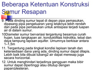Beberapa Ketentuan Konstruksi
Sumur Resapan
9. Pada dinding sumur tepat di depan pipa pemasukan,
dipasang pipa pengeluaran yang letaknya lebih rendah
dari pada pipa pemasukan untuk antisipasi terjadi luapan
air di dalam sumur.
10Diameter sumur bervariasi tergantung besarnya curah
hujan, luas tangkapan air, konduktifitas hidrolika, tebal dan
daya tampung lapisan aquifer. Umumnya berkisar antara
1–1,5m
11. Tergantung pada tingkat kondisi lapisan tanah dan
ketersediaan dana yang ada, dinding sumur dapat dilapis.
Lebih baik bila dibuat lubang2 air dapat meresap juga
secara horizontal.
12. Untuk menghindari terjadinya gangguan maka bibir
sumur dapat dipertinggi atau ditutup dengan
papan/plesteran.
 