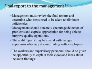 Management must review the final reports and
determine what steps need to be taken to eliminate
deficiencies.
Management should sincerely encourage detection of
problems and express appreciation for being able to
improve quality operations.
The audit reports may be shared with manger
supervisor who may discuss finding with employees.
The workers and supervisory personnel should be given
the opportunity to explain their views and ideas about
the audit findings.
Final report to the management [3] :-
 