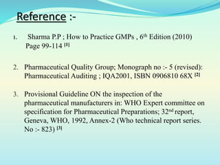 Reference :-
1. Sharma P.P ; How to Practice GMPs , 6th Edition (2010)
Page 99-114 [1]
2. Pharmaceutical Quality Group; Monograph no :- 5 (revised):
Pharmaceutical Auditing ; IQA2001, ISBN 0906810 68X [2]
3. Provisional Guideline ON the inspection of the
pharmaceutical manufacturers in: WHO Expert committee on
specification for Pharmaceutical Preparations; 32nd report,
Geneva, WHO, 1992, Annex-2 (Who technical report series.
No :- 823) [3]
 