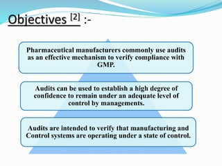 Objectives [2] :-
Pharmaceutical manufacturers commonly use audits
as an effective mechanism to verify compliance with
GMP.
Audits can be used to establish a high degree of
confidence to remain under an adequate level of
control by managements.
Audits are intended to verify that manufacturing and
Control systems are operating under a state of control.
 