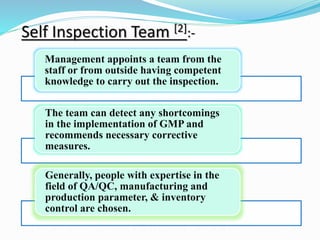 Self Inspection Team [2]:-
Management appoints a team from the
staff or from outside having competent
knowledge to carry out the inspection.
The team can detect any shortcomings
in the implementation of GMP and
recommends necessary corrective
measures.
Generally, people with expertise in the
field of QA/QC, manufacturing and
production parameter, & inventory
control are chosen.
 