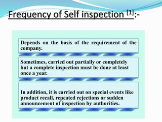 Frequency of Self inspection [1]:-
Depends on the basis of the requirement of the
company.
Sometimes, carried out partially or completely
but a complete inspection must be done at least
once a year.
In addition, it is carried out on special events like
product recall, repeated rejections or sudden
announcement of inspection by authorities.
 