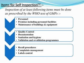 Items for Self Inspection[1] :-
• Personnel
• Premises including personnel facilities
• Maintenance of buildings & equipment
• Quality Control
• Documentation
• Sanitation and hygiene
• Validation and revalidation programmes
• Recall procedures
• Complaints management
• Labels control
Inspection of at least following items must be done
as prescribed by the WHO text of GMPs :-
 