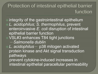  integrity of the gastrointestinal epithelium
 L. acidophilus; S. thermophilus, prevent
enteroinvasive E. coli disruption of intestinal
epithelial barrier function
 VSL#3 enhances T84 tight junctions
－Salmonella dublin
 L. acidophilus－ p38 mitogen activated
protein kinase and Akt signal transduction
pathways
prevent cytokine-induced increases in
intestinal epithelial paracellular permeability
 