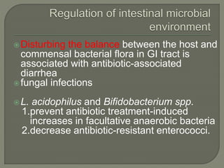 Disturbing the balance between the host and
commensal bacterial flora in GI tract is
associated with antibiotic-associated
diarrhea
fungal infections
L. acidophilus and Bifidobacterium spp.
1.prevent antibiotic treatment-induced
increases in facultative anaerobic bacteria
2.decrease antibiotic-resistant enterococci.
 