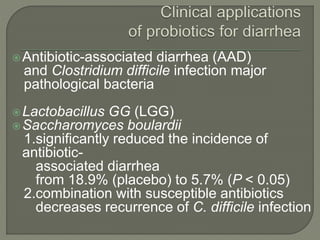 Antibiotic-associated diarrhea (AAD)
and Clostridium difficile infection major
pathological bacteria
Lactobacillus GG (LGG)
Saccharomyces boulardii
1.significantly reduced the incidence of
antibiotic-
associated diarrhea
from 18.9% (placebo) to 5.7% (P < 0.05)
2.combination with susceptible antibiotics
decreases recurrence of C. difficile infection
 