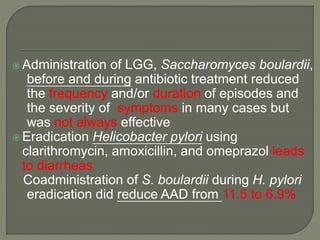  Administration of LGG, Saccharomyces boulardii,
before and during antibiotic treatment reduced
the frequency and/or duration of episodes and
the severity of symptoms in many cases but
was not always effective
 Eradication Helicobacter pylori using
clarithromycin, amoxicillin, and omeprazol leads
to diarrheas
Coadministration of S. boulardii during H. pylori
eradication did reduce AAD from 11.5 to 6.9%
 