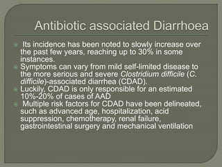 Its incidence has been noted to slowly increase over
the past few years, reaching up to 30% in some
instances.
 Symptoms can vary from mild self-limited disease to
the more serious and severe Clostridium difficile (C.
difficile)-associated diarrhea (CDAD).
 Luckily, CDAD is only responsible for an estimated
10%-20% of cases of AAD
 Multiple risk factors for CDAD have been delineated,
such as advanced age, hospitalization, acid
suppression, chemotherapy, renal failure,
gastrointestinal surgery and mechanical ventilation
 
