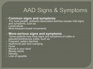  Common signs and symptoms
For most people, antibiotic-associated diarrhea causes mild signs
and symptoms, such as:
 Loose stools
 More-frequent bowel movements
 More-serious signs and symptoms
Some patients may have signs and symptoms of colitis or
pseudomembranous colitis, such as:
 Frequent, watery diarrhea
 Abdominal pain and cramping
 Fever
 Mucus in your stool
 Bloody stools
 Nausea
 Loss of appetite
 