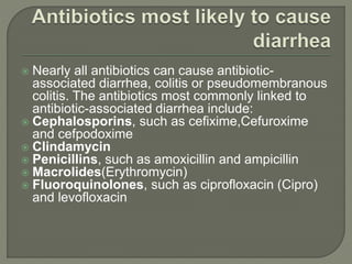  Nearly all antibiotics can cause antibiotic-
associated diarrhea, colitis or pseudomembranous
colitis. The antibiotics most commonly linked to
antibiotic-associated diarrhea include:
 Cephalosporins, such as cefixime,Cefuroxime
and cefpodoxime
 Clindamycin
 Penicillins, such as amoxicillin and ampicillin
 Macrolides(Erythromycin)
 Fluoroquinolones, such as ciprofloxacin (Cipro)
and levofloxacin
 
