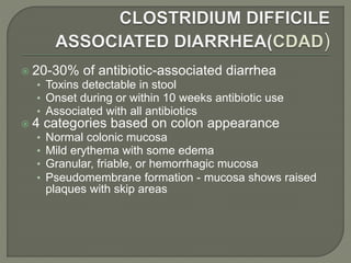  20-30% of antibiotic-associated diarrhea
• Toxins detectable in stool
• Onset during or within 10 weeks antibiotic use
• Associated with all antibiotics
 4 categories based on colon appearance
• Normal colonic mucosa
• Mild erythema with some edema
• Granular, friable, or hemorrhagic mucosa
• Pseudomembrane formation - mucosa shows raised
plaques with skip areas
 