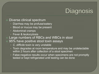  Diverse clinical spectrum
• Diarrhea may be profuse/watery
• Blood or mucus may be present
• Abdominal cramps
• Fever & leukocytosis
 Large numbers of RBCs and WBCs in stool
 95% have positive stool toxin assays
• C. difficile toxin is very unstable
• Toxin degrades at room temperature and may be undetectable
within 2 hours after collection of a stool specimen
• False-negative results occur when specimens are not promptly
tested or kept refrigerated until testing can be done
 