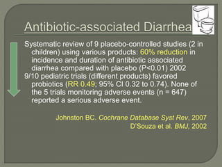 Systematic review of 9 placebo-controlled studies (2 in
children) using various products: 60% reduction in
incidence and duration of antibiotic associated
diarrhea compared with placebo (P<0.01) 2002
9/10 pediatric trials (different products) favored
probiotics (RR 0.49; 95% CI 0.32 to 0.74). None of
the 5 trials monitoring adverse events (n = 647)
reported a serious adverse event.
Johnston BC. Cochrane Database Syst Rev, 2007
D’Souza et al. BMJ, 2002
 