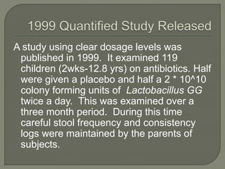 A study using clear dosage levels was
published in 1999. It examined 119
children (2wks-12.8 yrs) on antibiotics. Half
were given a placebo and half a 2 * 10^10
colony forming units of Lactobacillus GG
twice a day. This was examined over a
three month period. During this time
careful stool frequency and consistency
logs were maintained by the parents of
subjects.
 