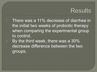 1. There was a 11% decrease of diarrhea in
the initial two weeks of probiotic therapy
when comparing the experimental group
to control.
2. By the third week, there was a 30%
decrease difference between the two
groups.
 