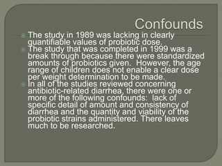  The study in 1989 was lacking in clearly
quantifiable values of probiotic dose.
 The study that was completed in 1999 was a
break through because there were standardized
amounts of probiotics given. However, the age
range of children does not enable a clear dose
per weight determination to be made.
 In all of the studies reviewed concerning
antibiotic-related diarrhea, there were one or
more of the following confounds: lack of
specific detail of amount and consistency of
diarrhea and the quantity and viability of the
probiotic strains administered. There leaves
much to be researched.
 