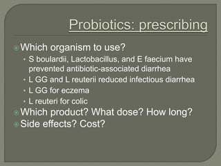 Which organism to use?
• S boulardii, Lactobacillus, and E faecium have
prevented antibiotic-associated diarrhea
• L GG and L reuterii reduced infectious diarrhea
• L GG for eczema
• L reuteri for colic
Which product? What dose? How long?
Side effects? Cost?
 