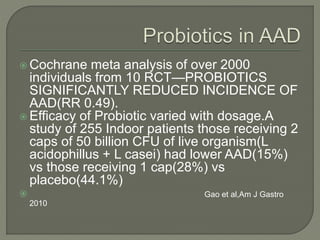  Cochrane meta analysis of over 2000
individuals from 10 RCT—PROBIOTICS
SIGNIFICANTLY REDUCED INCIDENCE OF
AAD(RR 0.49).
 Efficacy of Probiotic varied with dosage.A
study of 255 Indoor patients those receiving 2
caps of 50 billion CFU of live organism(L
acidophillus + L casei) had lower AAD(15%)
vs those receiving 1 cap(28%) vs
placebo(44.1%)
 Gao et al,Am J Gastro
2010
 
