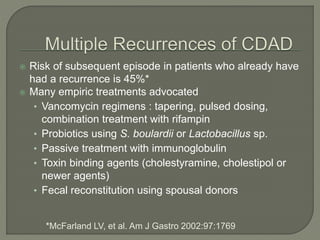  Risk of subsequent episode in patients who already have
had a recurrence is 45%*
 Many empiric treatments advocated
• Vancomycin regimens : tapering, pulsed dosing,
combination treatment with rifampin
• Probiotics using S. boulardii or Lactobacillus sp.
• Passive treatment with immunoglobulin
• Toxin binding agents (cholestyramine, cholestipol or
newer agents)
• Fecal reconstitution using spousal donors
*McFarland LV, et al. Am J Gastro 2002:97:1769
 