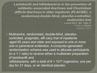  Multicentre, randomised, double-blind, placebo-
controlled, pragmatic, effi cacy trial of inpatients
aged 65 years and older and exposed to one or more
oral or parenteral antibiotics. A computer-generated
randomisation scheme was used to allocate participants
(in a 1:1 ratio) to receive either a multistrain preparation
of lactobacilli and
bifidobacteria, with a total of 6 × 101⁰ organisms, one per
day for 21 days, or an identical placebo
 
