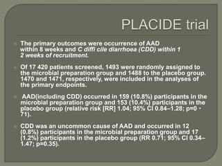  The primary outcomes were occurrence of AAD
within 8 weeks and C diffi cile diarrhoea (CDD) within 1
2 weeks of recruitment.
 Of 17 420 patients screened, 1493 were randomly assigned to
the microbial preparation group and 1488 to the placebo group.
1470 and 1471, respectively, were included in the analyses of
the primary endpoints.
 AAD(including CDD) occurred in 159 (10.8%) participants in the
microbial preparation group and 153 (10.4%) participants in the
placebo group (relative risk [RR] 1.04; 95% CI 0.84–1.28; p=0・
71).
 CDD was an uncommon cause of AAD and occurred in 12
(0.8%) participants in the microbial preparation group and 17
(1.2%) participants in the placebo group (RR 0.71; 95% CI 0.34–
1.47; p=0.35).
 