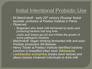  Eli Metchnikoff - early 20th century (Russian Nobel
laureate, professor at Pasteur Institute in Paris)
 Observed
• Bulgarians who drank milk fermented by lactic-acid
producing bacteria had long lives
• Lactic acid lowers gut pH and inhibits the growth of
some pathogenic bacteria.
 Metchnikoff began drinking fermented milk and soon
Parisian physicians did likewise.
 Henry Tissier at Pasteur Institute identified bacteria
common in breastfed infant stool: Bifidobacter
 Lactobacillus acidophilus breaks down lactose and
allows lactose intolerant individuals to drink milk
 