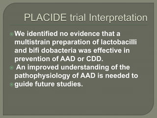 We identified no evidence that a
multistrain preparation of lactobacilli
and bifi dobacteria was effective in
prevention of AAD or CDD.
 An improved understanding of the
pathophysiology of AAD is needed to
guide future studies.
 