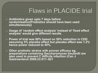  Antibiotics given upto 7 days before
randomisation(Probiotics should have been used
simultaneously)
 Usage of ‘random effect analysis’ instead of ‘fixed effect
analysis’ would give different results
 Power of trial was 80% based on 50% reduction in CDD
assuming 5% placebo effect but placebo effect was 1.2%
hence power reduced to 40%.
 Other probiotic strains with proven efficacy eg,
preparations containing Saccharomyces boulardii are
also used to prevent C difficile infection (Can J
Gastroenterol 2009;23:817–821
 